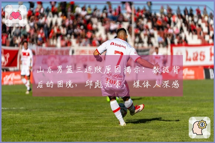 山东男篮三连败原因揭示：数据背后的困境，邱彪无奈，媒体人深感无力