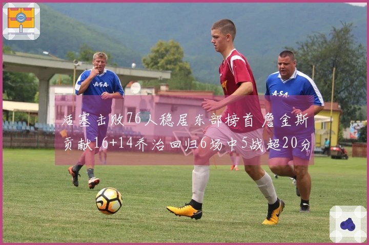 活塞击败76人稳居东部榜首 詹金斯贡献16+14乔治回归6场中5战超20分