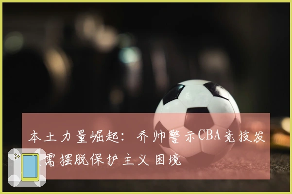 本土力量崛起：乔帅警示CBA竞技发展需摆脱保护主义困境