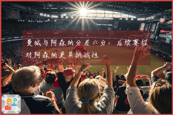 曼城与阿森纳分差六分，后续赛程对阿森纳更具挑战性