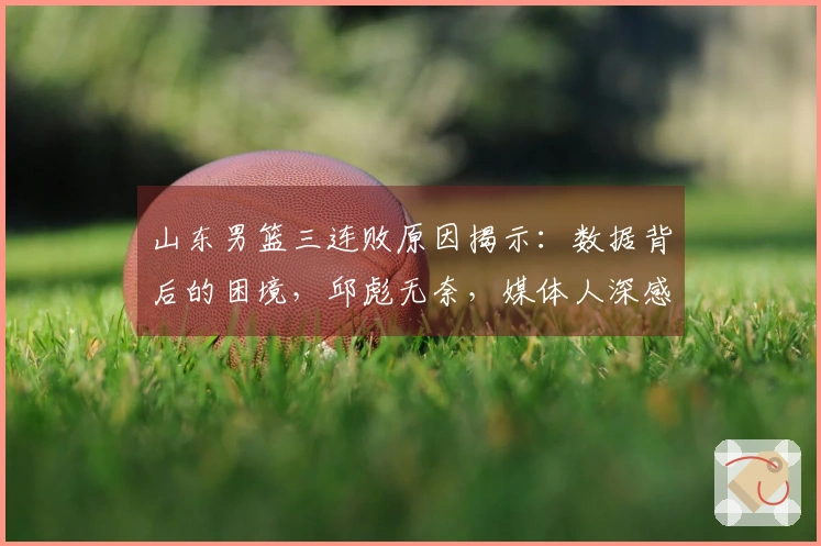 山东男篮三连败原因揭示：数据背后的困境，邱彪无奈，媒体人深感无力