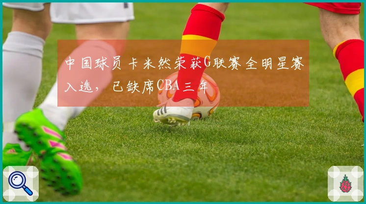 中国球员卡米然荣获G联赛全明星赛入选，已缺席CBA三年