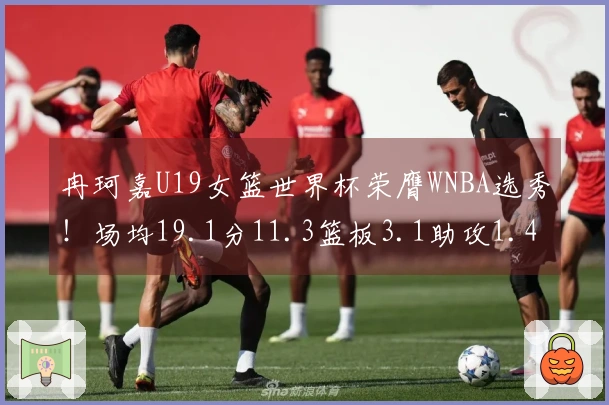 冉珂嘉U19女篮世界杯荣膺WNBA选秀！场均19.1分11.3篮板3.1助攻1.4抢断