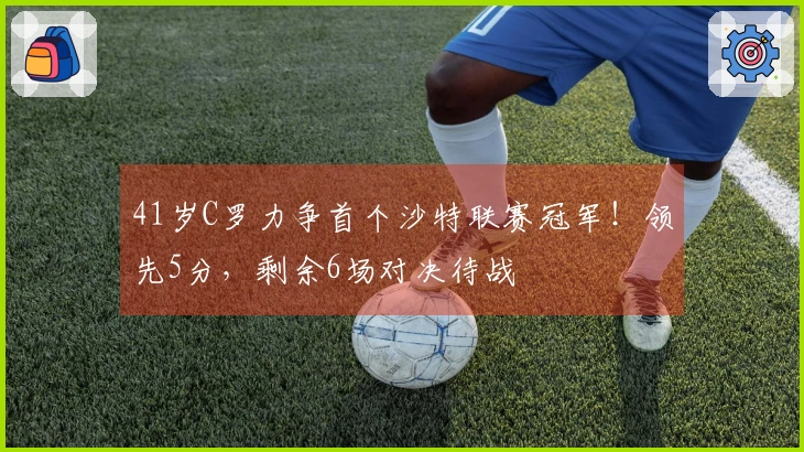41岁C罗力争首个沙特联赛冠军！领先5分，剩余6场对决待战
