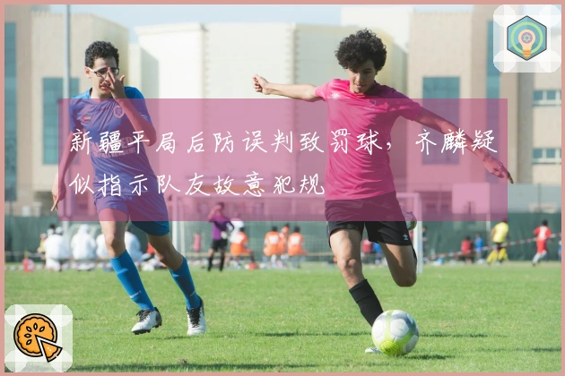 新疆平局后防误判致罚球，齐麟疑似指示队友故意犯规