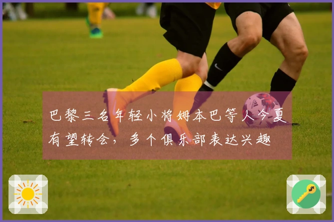 巴黎三名年轻小将姆本巴等人今夏有望转会，多个俱乐部表达兴趣