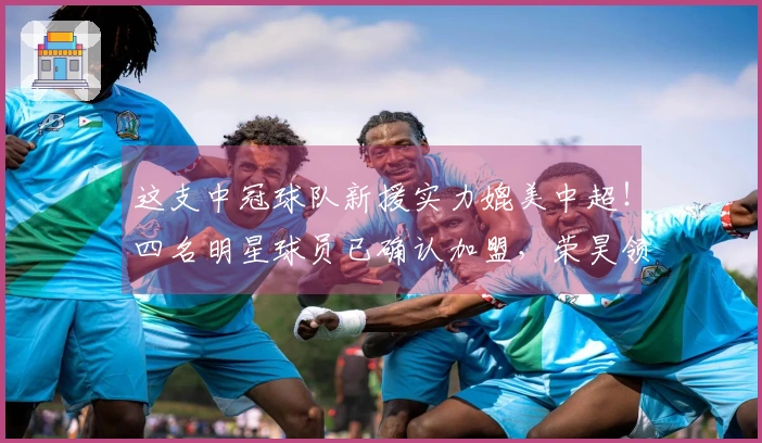 这支中冠球队新援实力媲美中超！四名明星球员已确认加盟，荣昊领衔