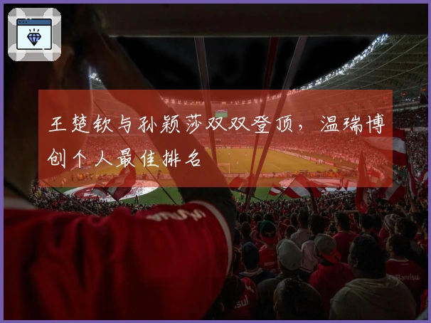 王楚钦与孙颖莎双双登顶，温瑞博创个人最佳排名
