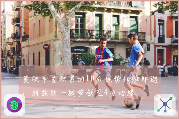 曼联辛苦积累的10分优势转瞬即逝，利兹联一战重创至4分边缘