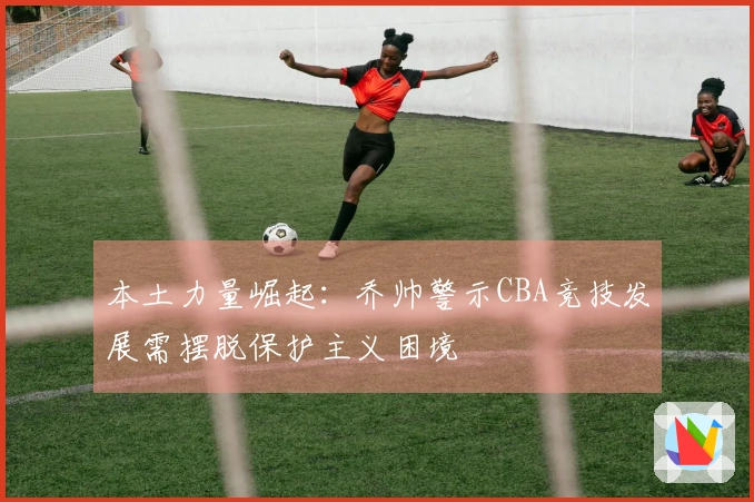 本土力量崛起：乔帅警示CBA竞技发展需摆脱保护主义困境