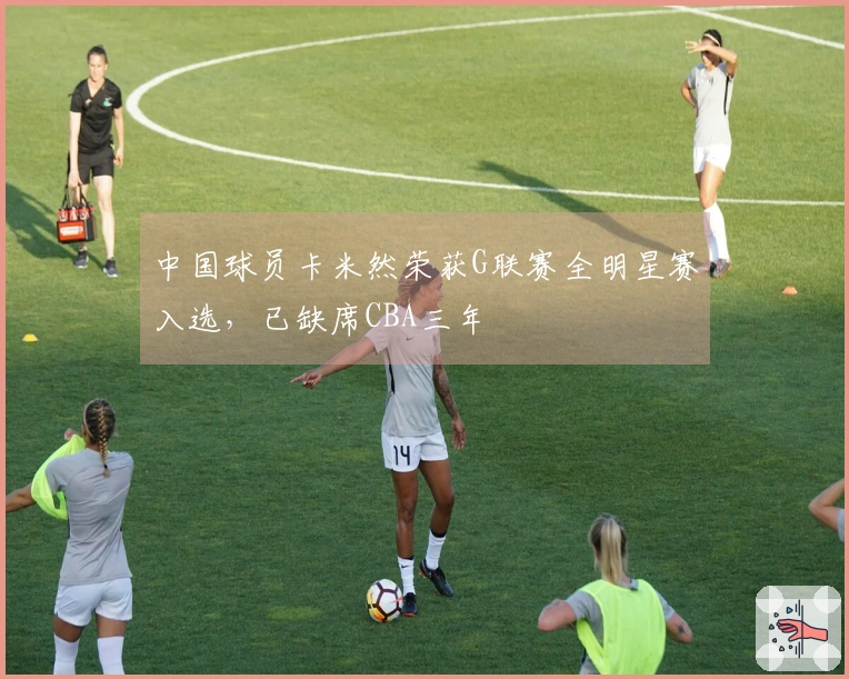 中国球员卡米然荣获G联赛全明星赛入选，已缺席CBA三年
