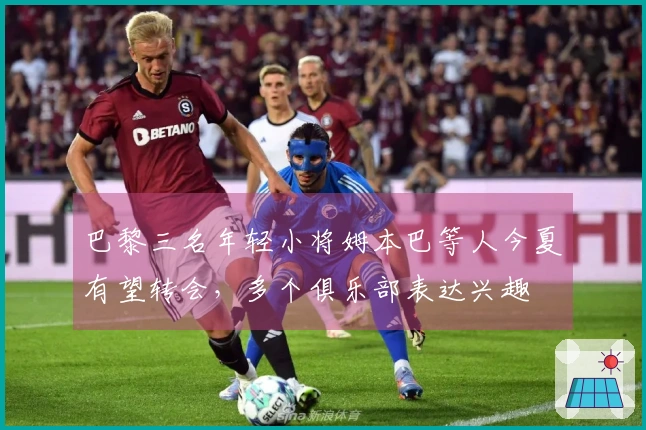 巴黎三名年轻小将姆本巴等人今夏有望转会，多个俱乐部表达兴趣