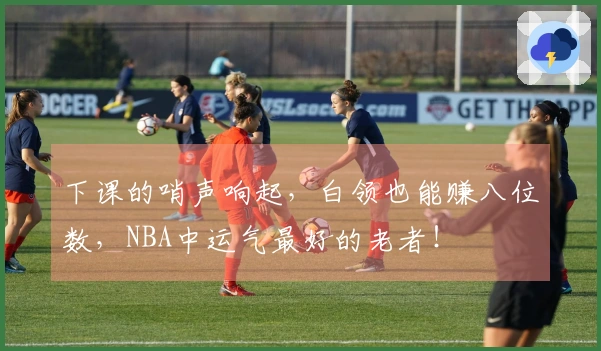 下课的哨声响起，白领也能赚八位数，NBA中运气最好的老者！