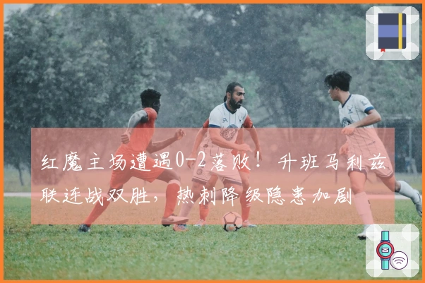 红魔主场遭遇0-2落败！升班马利兹联连战双胜，热刺降级隐患加剧