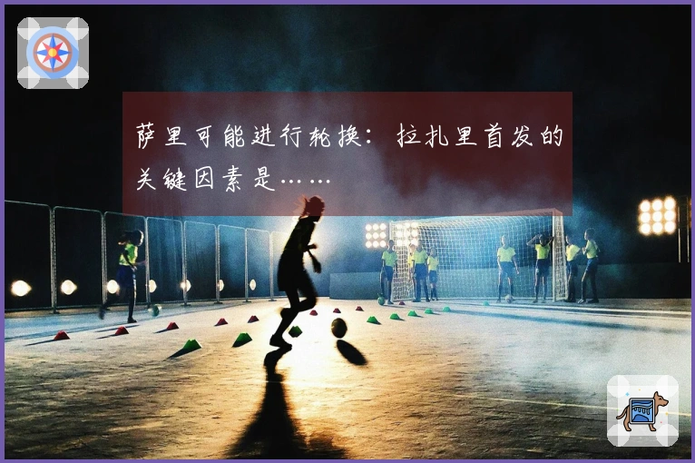 萨里可能进行轮换：拉扎里首发的关键因素是……