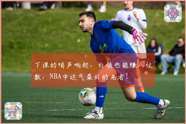 下课的哨声响起，白领也能赚八位数，NBA中运气最好的老者！