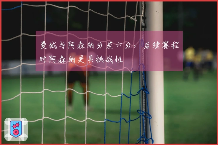 曼城与阿森纳分差六分，后续赛程对阿森纳更具挑战性