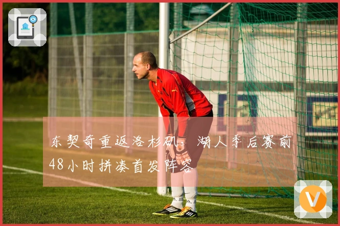 东契奇重返洛杉矶，湖人季后赛前48小时拼凑首发阵容